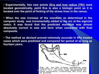 • Experimentally, two new points (Eva and true radius (TR)) were
located geometrically, point Eva is also a biologic point as it is
located over the point of forking of the stress lines in the ramus.
•  When the size increase of the mandible as determined in the
computer study was incrementally added to the arc at the sigmoid
notch, It was found that the predicted mandible was almost
absolutely correct in size and form when compared with final
composite.
• The method as devised proved extremely accurate in fifty treated
cases which were predicted and compared for period of as long as
fourteen years.
www.indiandentalacademy.com
 