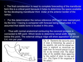 • The final consideration is need to complete forecasting of the mandibular
form this is a critical point because it helps to determine the space available
for the developing mandibular third molar at the anterior border of the
ramus.
• For this determination the ramus reference (RR) point was reemployed.
As the time 1 tracing is compared with forecast being constructed. It is
assumed that stable bone is located in this area.
• Thus with normal anatomical contouring the coronoid process is
connected to RR point. Which tends to determine ramal width, Slightly
below this point, The external oblique ridge will show apposition of almost
0.4. mm per year.
www.indiandentalacademy.com
 
