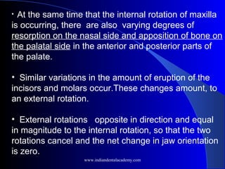 • At the same time that the internal rotation of maxilla
is occurring, there are also varying degrees of
resorption on the nasal side and apposition of bone on
the palatal side in the anterior and posterior parts of
the palate.
• Similar variations in the amount of eruption of the
incisors and molars occur.These changes amount, to
an external rotation.
• External rotations opposite in direction and equal
in magnitude to the internal rotation, so that the two
rotations cancel and the net change in jaw orientation
is zero.
   
www.indiandentalacademy.com
 