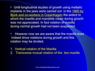 •   Until longitudinal studies of growth using mettalic
implants in the jaws were carried out in the 1960 by
Bjork and co-workers in Copenhagen the extent to
which the maxilla and mandible rotate during growth
was not appreciated. In fact rotation of maxilla
during normal growth had not been suspected.
• However now we are aware that the maxilla does
Indeed show rotations during growth and this
rotation may be divided.
1. Vertical rotation of the Maxilla
2. Transverse mutual rotation of the two maxilla
www.indiandentalacademy.com
 