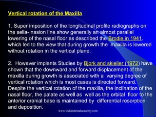 Vertical rotation of the Maxilla
1. Super imposition of the longitudinal profile radiographs on
the sella- nasion line show generally an almost parallel
lowering of the nasal floor as described the Brodie in 1941.
which led to the view that during growth the maxilla is lowered
without rotation in the vertical plane.
2. However implants Studies by Bjork and skieller (1972) have
shown that the downward and forward displacement of the
maxilla during growth is associated with a varying degree of
vertical rotation which is most cases is directed forward.
Despite the vertical rotation of the maxilla, the inclination of the
nasal floor, the palate as well as well as the orbital floor to the
anterior cranial base is maintained by differential resorption
and deposition.
www.indiandentalacademy.com
 