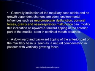 • Generally inclination of the maxillary base stable and no
growth dependent changes are seen, environmental
influences such as neuromuscular dysfunction, occlusal
forces, gravity and nasorespiratory malfunction can modify
this inclination as upward & forward tipping of the anterior
part of the maxilla seen in confined mouth breathes.
• A downward and backward tipping of the anterior part of
the maxillary base is seen as a natural compensation in
patients with vertically growing faces.
www.indiandentalacademy.com
 
