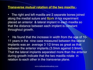 Transverse mutual rotation of the two maxilla:-
• The right and left maxilla are 2 separate bones joined
along the medial suture and Bjork in his experiment
placed an anterior & lateral implant in each maxilla so
that the distance between each implant is constant
throughout growth.
• He found that the increase in width from the age of 10-
11 years in the nine case measured between the lateral
implants was an average 3 1/2 times as great as that
between the anterior implants.(3.0mm against 0.9mm).
That the lateral implants separated more than the anterior
during growth indicate that the two maxilla rotate in
relation to each other in the transverse plane.
www.indiandentalacademy.com
 