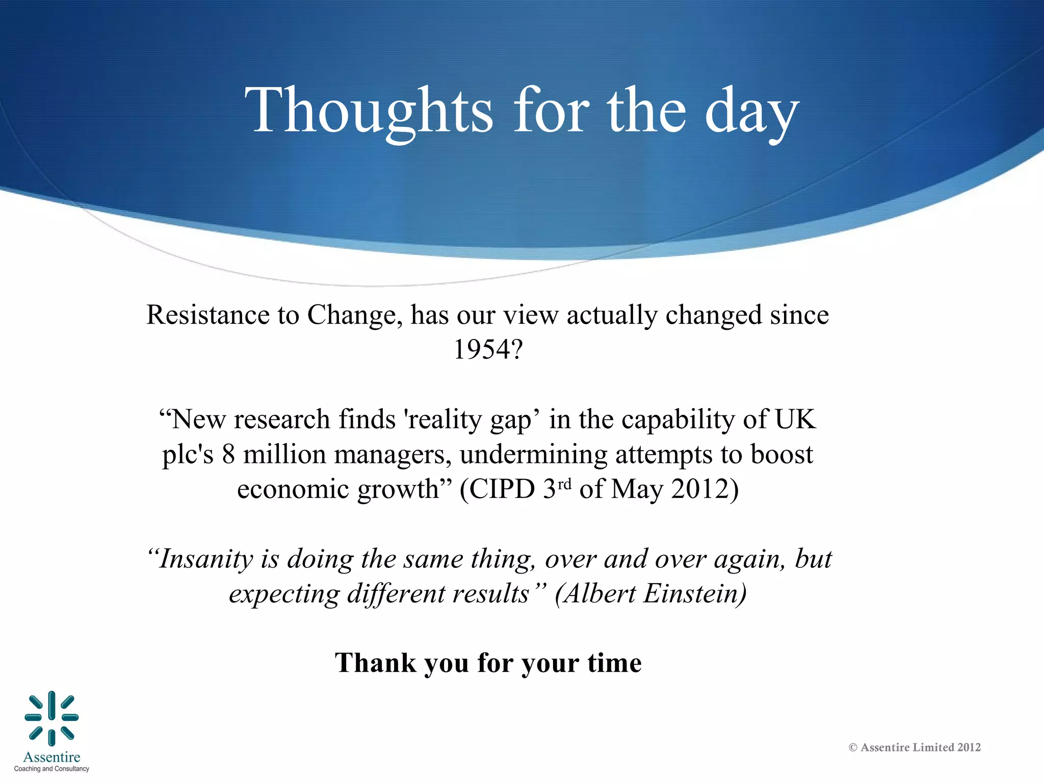 Thoughts for the day

Resistance to Change, has our view actually changed since
                         1954?

 “New research finds 'reality gap’ in the capability of UK
 plc's 8 million managers, undermining attempts to boost
        economic growth” (CIPD 3rd of May 2012)

“Insanity is doing the same thing, over and over again, but
       expecting different results” (Albert Einstein)

                Thank you for your time

                                                              © Assentire Limited 2012
 