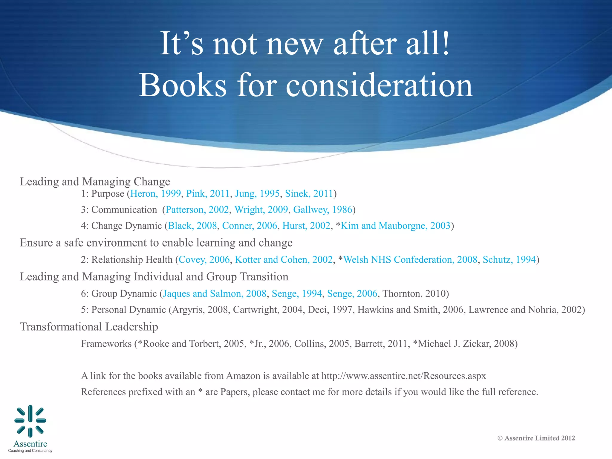 It’s not new after all!
                          Books for consideration

Leading and Managing Change
            1: Purpose (Heron, 1999, Pink, 2011, Jung, 1995, Sinek, 2011)
            3: Communication (Patterson, 2002, Wright, 2009, Gallwey, 1986)
            4: Change Dynamic (Black, 2008, Conner, 2006, Hurst, 2002, *Kim and Mauborgne, 2003)
Ensure a safe environment to enable learning and change
            2: Relationship Health (Covey, 2006, Kotter and Cohen, 2002, *Welsh NHS Confederation, 2008, Schutz, 1994)
Leading and Managing Individual and Group Transition
            6: Group Dynamic (Jaques and Salmon, 2008, Senge, 1994, Senge, 2006, Thornton, 2010)
            5: Personal Dynamic (Argyris, 2008, Cartwright, 2004, Deci, 1997, Hawkins and Smith, 2006, Lawrence and Nohria, 2002)
Transformational Leadership
            Frameworks (*Rooke and Torbert, 2005, *Jr., 2006, Collins, 2005, Barrett, 2011, *Michael J. Zickar, 2008)


            A link for the books available from Amazon is available at http://www.assentire.net/Resources.aspx
            References prefixed with an * are Papers, please contact me for more details if you would like the full reference.



                                                                                                                   © Assentire Limited 2012
 