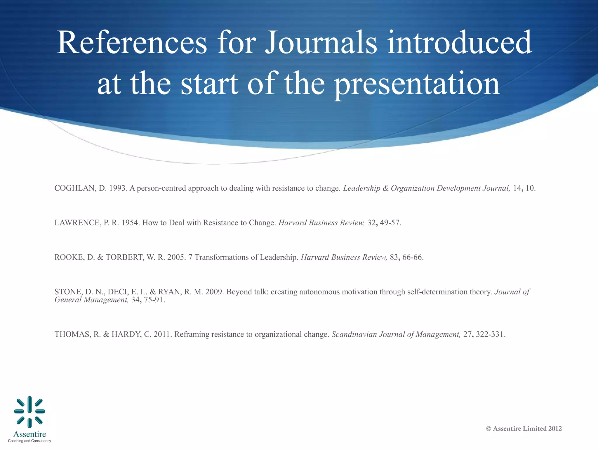 References for Journals introduced
  at the start of the presentation

COGHLAN, D. 1993. A person-centred approach to dealing with resistance to change. Leadership & Organization Development Journal, 14, 10.



LAWRENCE, P. R. 1954. How to Deal with Resistance to Change. Harvard Business Review, 32, 49-57.



ROOKE, D. & TORBERT, W. R. 2005. 7 Transformations of Leadership. Harvard Business Review, 83, 66-66.



STONE, D. N., DECI, E. L. & RYAN, R. M. 2009. Beyond talk: creating autonomous motivation through self-determination theory. Journal of
General Management, 34, 75-91.



THOMAS, R. & HARDY, C. 2011. Reframing resistance to organizational change. Scandinavian Journal of Management, 27, 322-331.




                                                                                                                          © Assentire Limited 2012
 