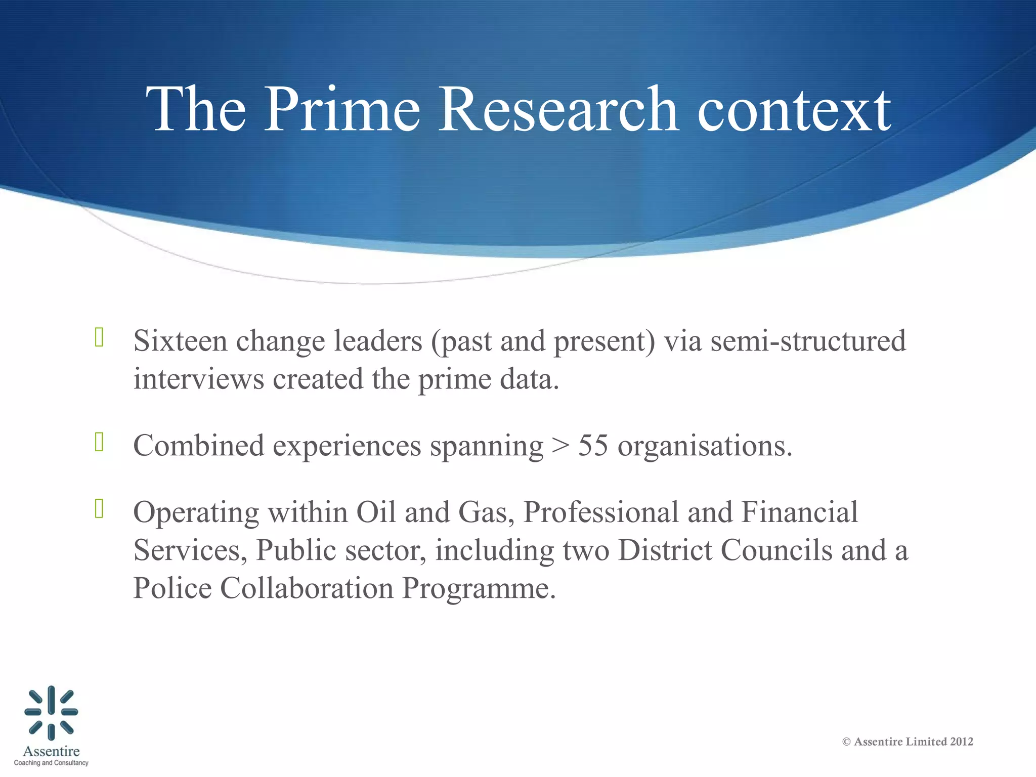 The Prime Research context


 Sixteen change leaders (past and present) via semi-structured
   interviews created the prime data.
 Combined experiences spanning > 55 organisations.

 Operating within Oil and Gas, Professional and Financial
   Services, Public sector, including two District Councils and a
   Police Collaboration Programme.



                                                           © Assentire Limited 2012
 