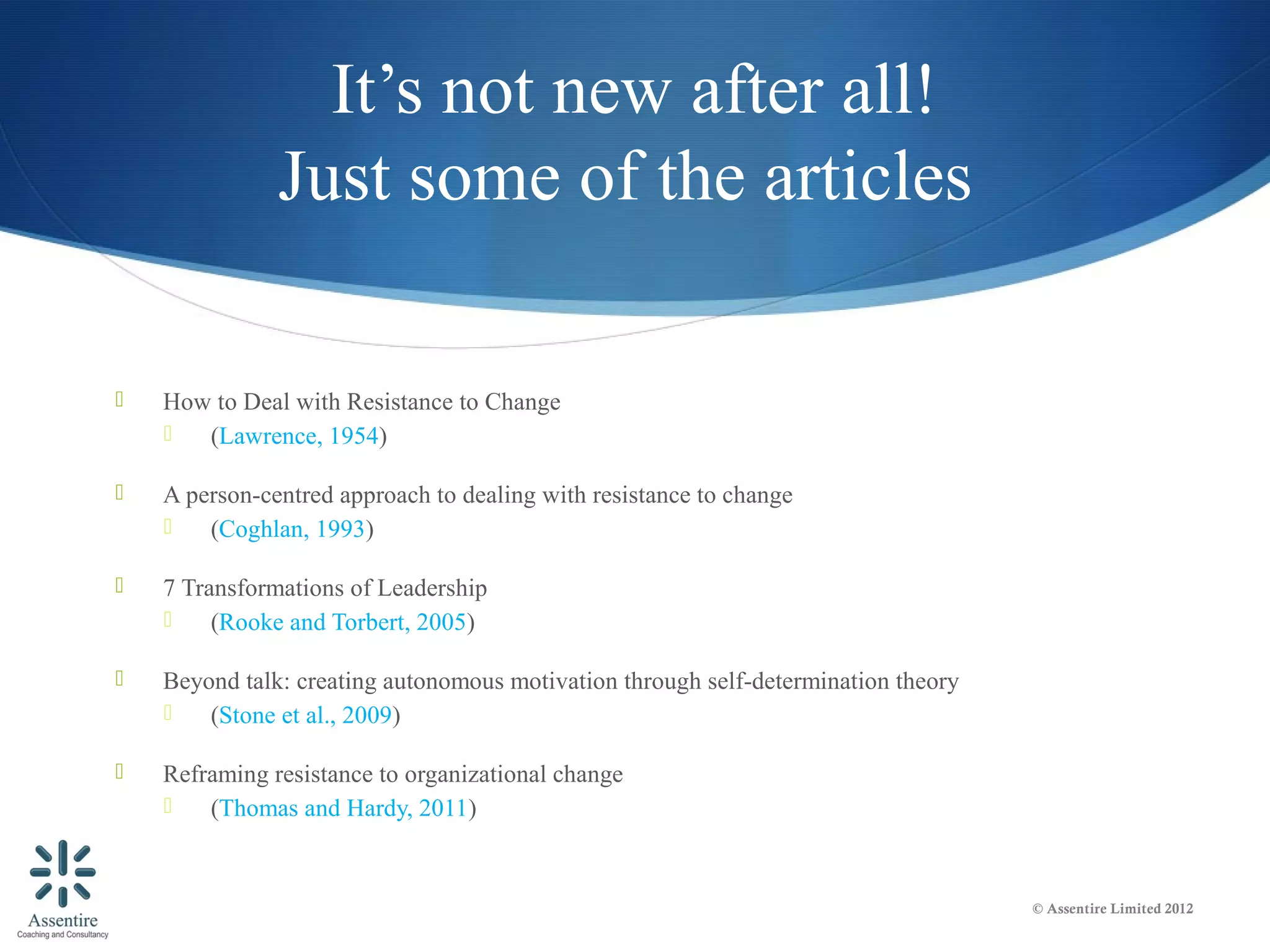 It’s not new after all!
               Just some of the articles

   How to Deal with Resistance to Change
      (Lawrence, 1954)

   A person-centred approach to dealing with resistance to change
       (Coghlan, 1993)

   7 Transformations of Leadership
        (Rooke and Torbert, 2005)

   Beyond talk: creating autonomous motivation through self-determination theory
       (Stone et al., 2009)

   Reframing resistance to organizational change
       (Thomas and Hardy, 2011)


                                                                                    © Assentire Limited 2012
 