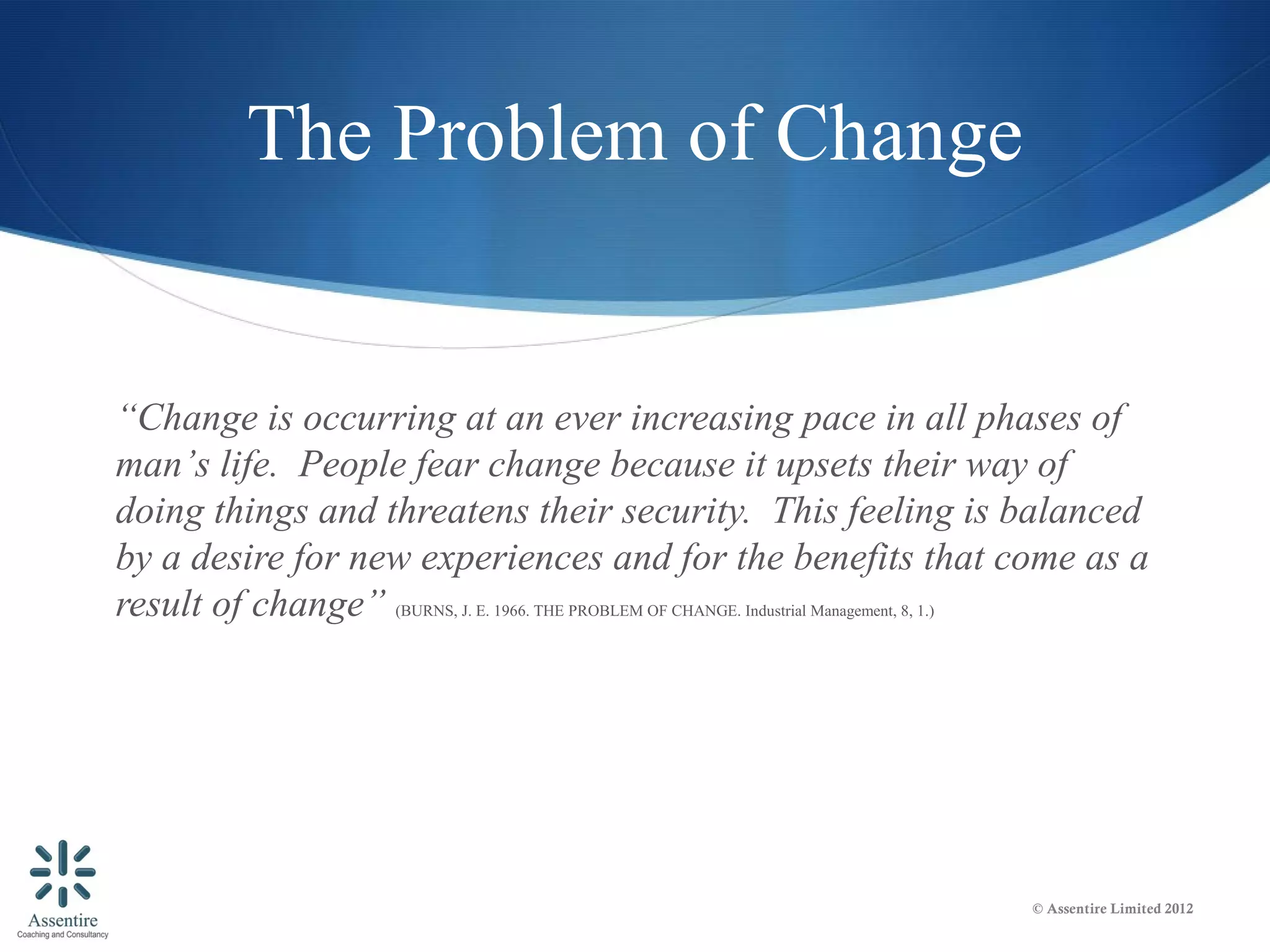 The Problem of Change


“Change is occurring at an ever increasing pace in all phases of
man’s life. People fear change because it upsets their way of
doing things and threatens their security. This feeling is balanced
by a desire for new experiences and for the benefits that come as a
result of change” (BURNS, J. E. 1966. THE PROBLEM OF CHANGE. Industrial Management, 8, 1.)




                                                                               © Assentire Limited 2012
 