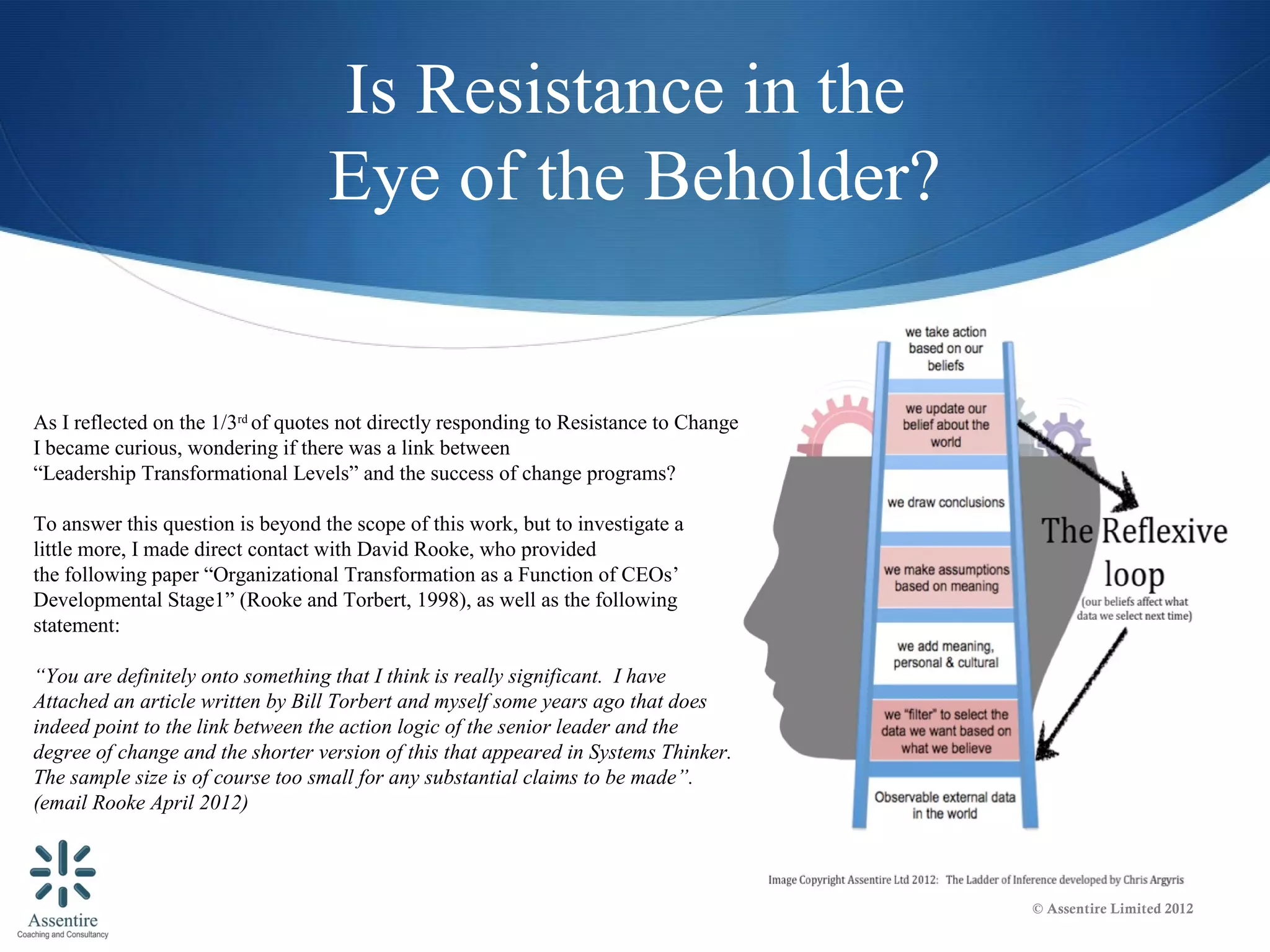 Is Resistance in the
                                   Eye of the Beholder?


As I reflected on the 1/3rd of quotes not directly responding to Resistance to Change
I became curious, wondering if there was a link between
“Leadership Transformational Levels” and the success of change programs?

To answer this question is beyond the scope of this work, but to investigate a
little more, I made direct contact with David Rooke, who provided
the following paper “Organizational Transformation as a Function of CEOs’
Developmental Stage1” (Rooke and Torbert, 1998), as well as the following
statement:

“You are definitely onto something that I think is really significant. I have
Attached an article written by Bill Torbert and myself some years ago that does
indeed point to the link between the action logic of the senior leader and the
degree of change and the shorter version of this that appeared in Systems Thinker.
The sample size is of course too small for any substantial claims to be made”.
(email Rooke April 2012)



                                                                                        © Assentire Limited 2012
 