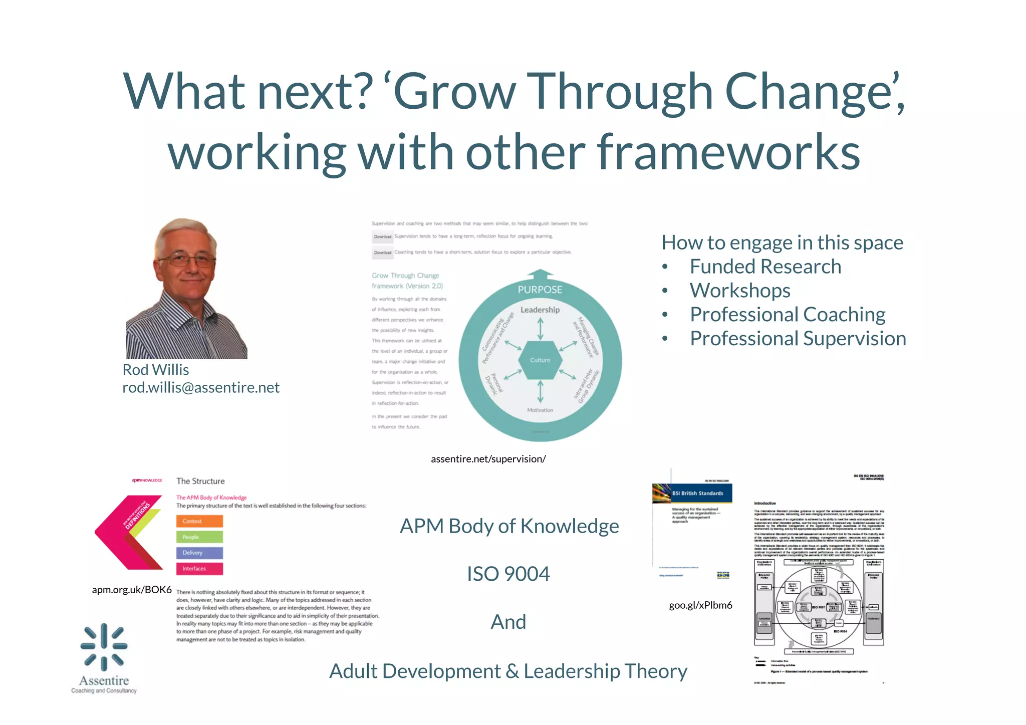 What next? ‘Grow Through Change’,
working with other frameworks
How to engage in this space
•  Funded Research
•  Workshops
•  Professional Coaching
•  Professional Supervision
Rod Willis
rod.willis@assentire.net

assentire.net/supervision/

apm.org.uk/BOK6

APM Body of Knowledge

ISO 9004

goo.gl/xPlbm6
And

Adult Development & Leadership Theory

 