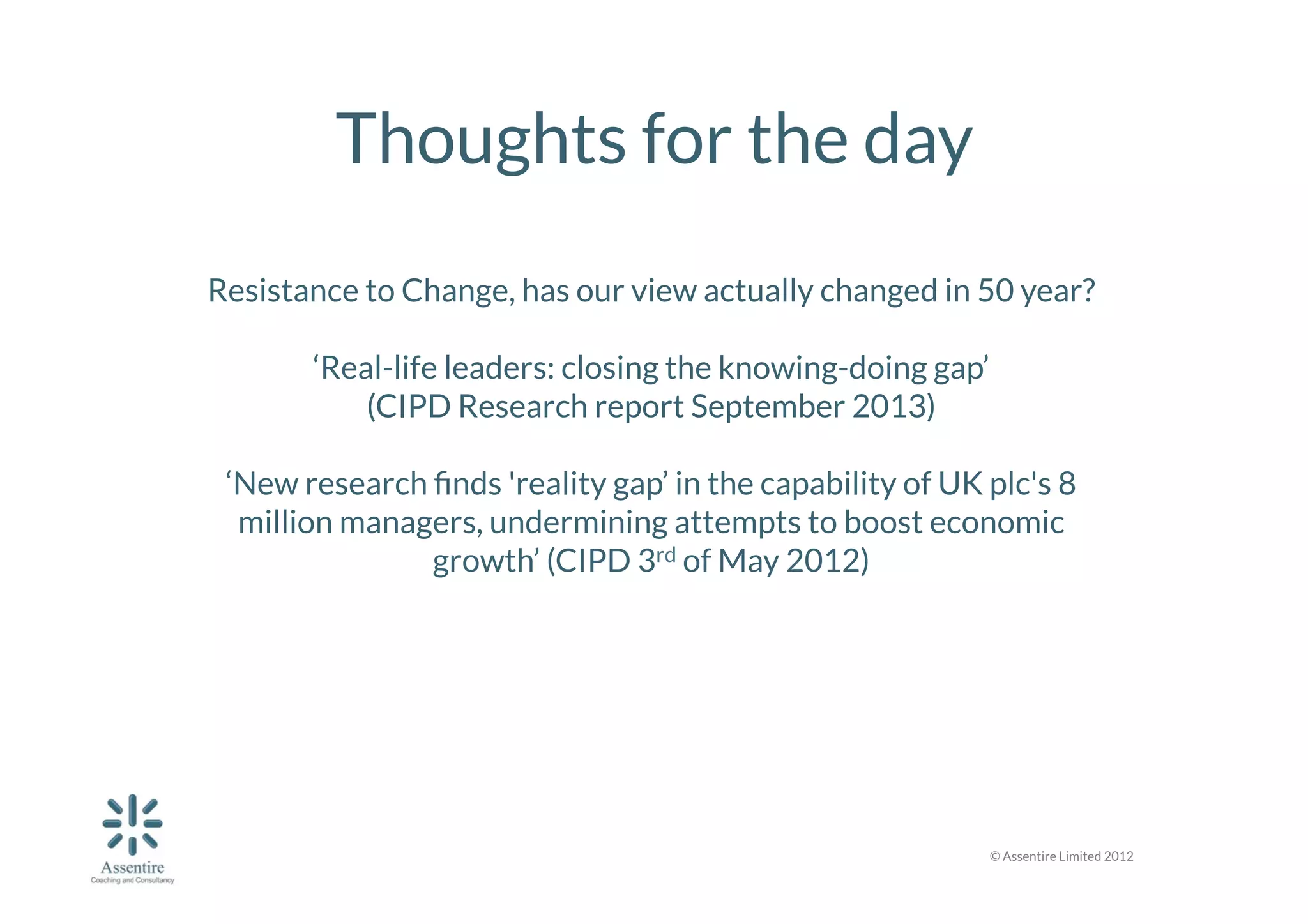 Thoughts for the day
	
  

Resistance to Change, has our view actually changed in 50 year?

‘Real-life leaders: closing the knowing-doing gap’ 
(CIPD Research report September 2013)

‘New research ﬁnds 'reality gap’ in the capability of UK plc's 8
million managers, undermining attempts to boost economic
growth’ (CIPD 3rd of May 2012)



© Assentire Limited 2012

 