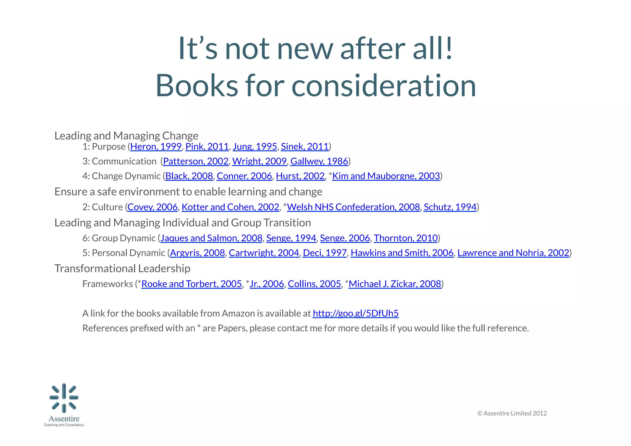 It’s not new after all!
Books for consideration
Leading and Managing Change 


1: Purpose (Heron, 1999, Pink, 2011, Jung, 1995, Sinek, 2011)

3: Communication (Patterson, 2002, Wright, 2009, Gallwey, 1986)

4: Change Dynamic (Black, 2008, Conner, 2006, Hurst, 2002, *Kim and Mauborgne, 2003)

Ensure a safe environment to enable learning and change 

2: Culture (Covey, 2006, Kotter and Cohen, 2002, *Welsh NHS Confederation, 2008, Schutz, 1994)

Leading and Managing Individual and Group Transition 

6: Group Dynamic (Jaques and Salmon, 2008, Senge, 1994, Senge, 2006, Thornton, 2010)

5: Personal Dynamic (Argyris, 2008, Cartwright, 2004, Deci, 1997, Hawkins and Smith, 2006, Lawrence and Nohria, 2002)

Transformational Leadership

Frameworks (*Rooke and Torbert, 2005, *Jr., 2006, Collins, 2005, *Michael J. Zickar, 2008)


A link for the books available from Amazon is available at http://goo.gl/5DfUh5




References preﬁxed with an * are Papers, please contact me for more details if you would like the full reference.

© Assentire Limited 2012

 