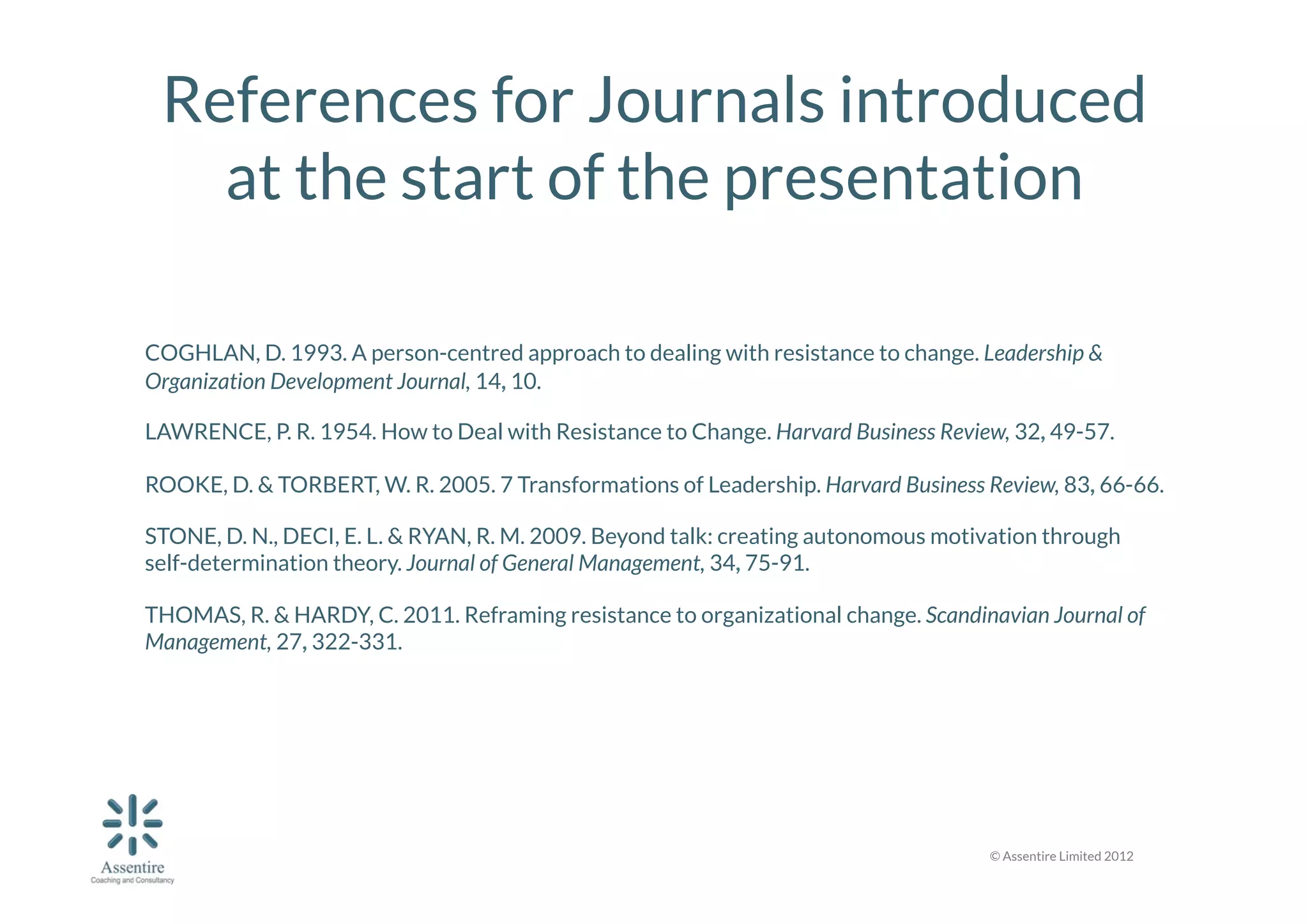 References for Journals introduced
at the start of the presentation


COGHLAN, D. 1993. A person-centred approach to dealing with resistance to change. Leadership &
Organization Development Journal, 14, 10.
LAWRENCE, P. R. 1954. How to Deal with Resistance to Change. Harvard Business Review, 32, 49-57.
ROOKE, D. & TORBERT, W. R. 2005. 7 Transformations of Leadership. Harvard Business Review, 83, 66-66.
STONE, D. N., DECI, E. L. & RYAN, R. M. 2009. Beyond talk: creating autonomous motivation through
self-determination theory. Journal of General Management, 34, 75-91.
THOMAS, R. & HARDY, C. 2011. Reframing resistance to organizational change. Scandinavian Journal of
Management, 27, 322-331.

© Assentire Limited 2012

 