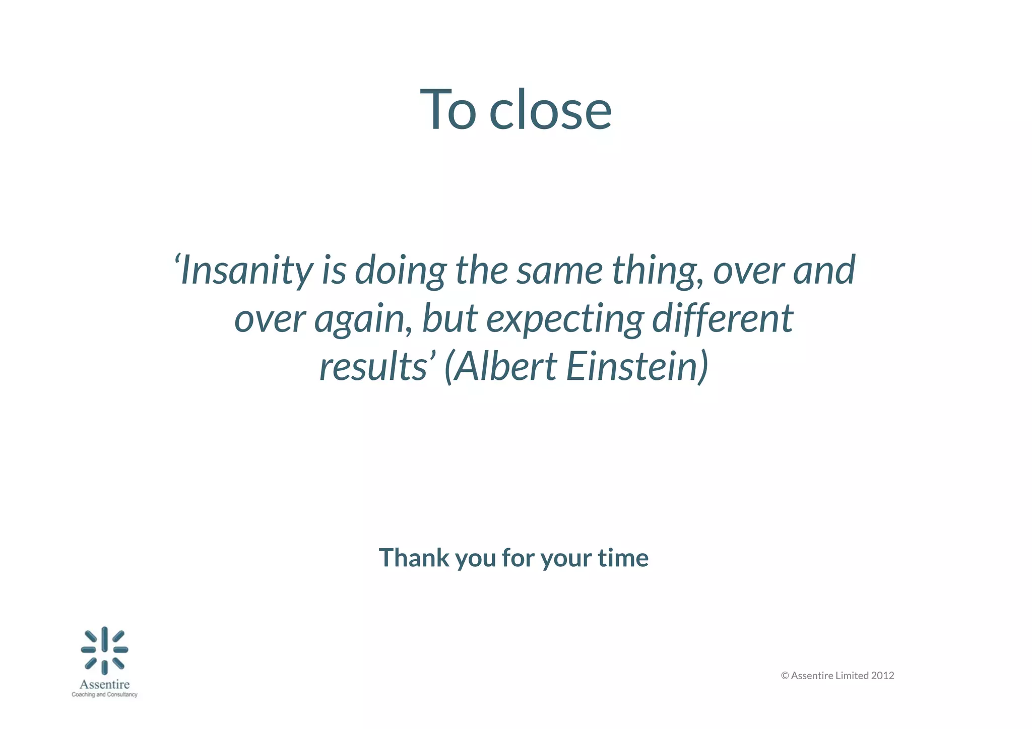 To close


	
   ‘Insanity is doing the same thing, over and

over again, but expecting different
results’ (Albert Einstein)





Thank you for your time

© Assentire Limited 2012

 