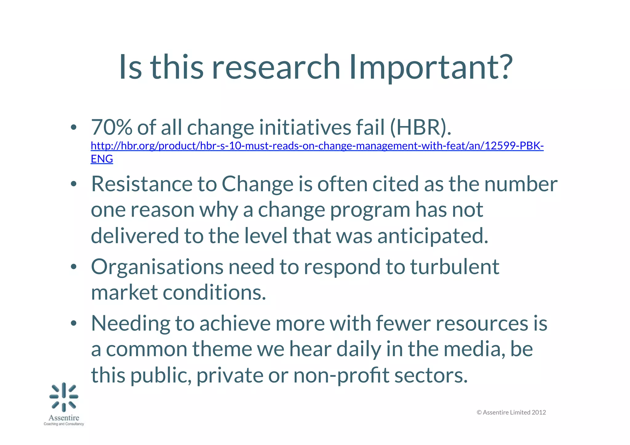 Is this research Important?
•  70% of all change initiatives fail (HBR).

http://hbr.org/product/hbr-s-10-must-reads-on-change-management-with-feat/an/12599-PBKENG

•  Resistance to Change is often cited as the number
one reason why a change program has not
delivered to the level that was anticipated.
•  Organisations need to respond to turbulent
market conditions. 
•  Needing to achieve more with fewer resources is
a common theme we hear daily in the media, be
this public, private or non-proﬁt sectors. 
© Assentire Limited 2012

 