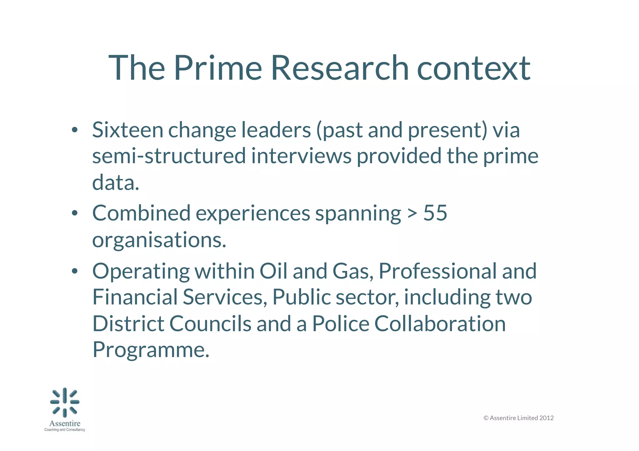 The Prime Research context
•  Sixteen change leaders (past and present) via
semi-structured interviews provided the prime
data.
•  Combined experiences spanning > 55
organisations. 
•  Operating within Oil and Gas, Professional and
Financial Services, Public sector, including two
District Councils and a Police Collaboration
Programme. 
© Assentire Limited 2012

 