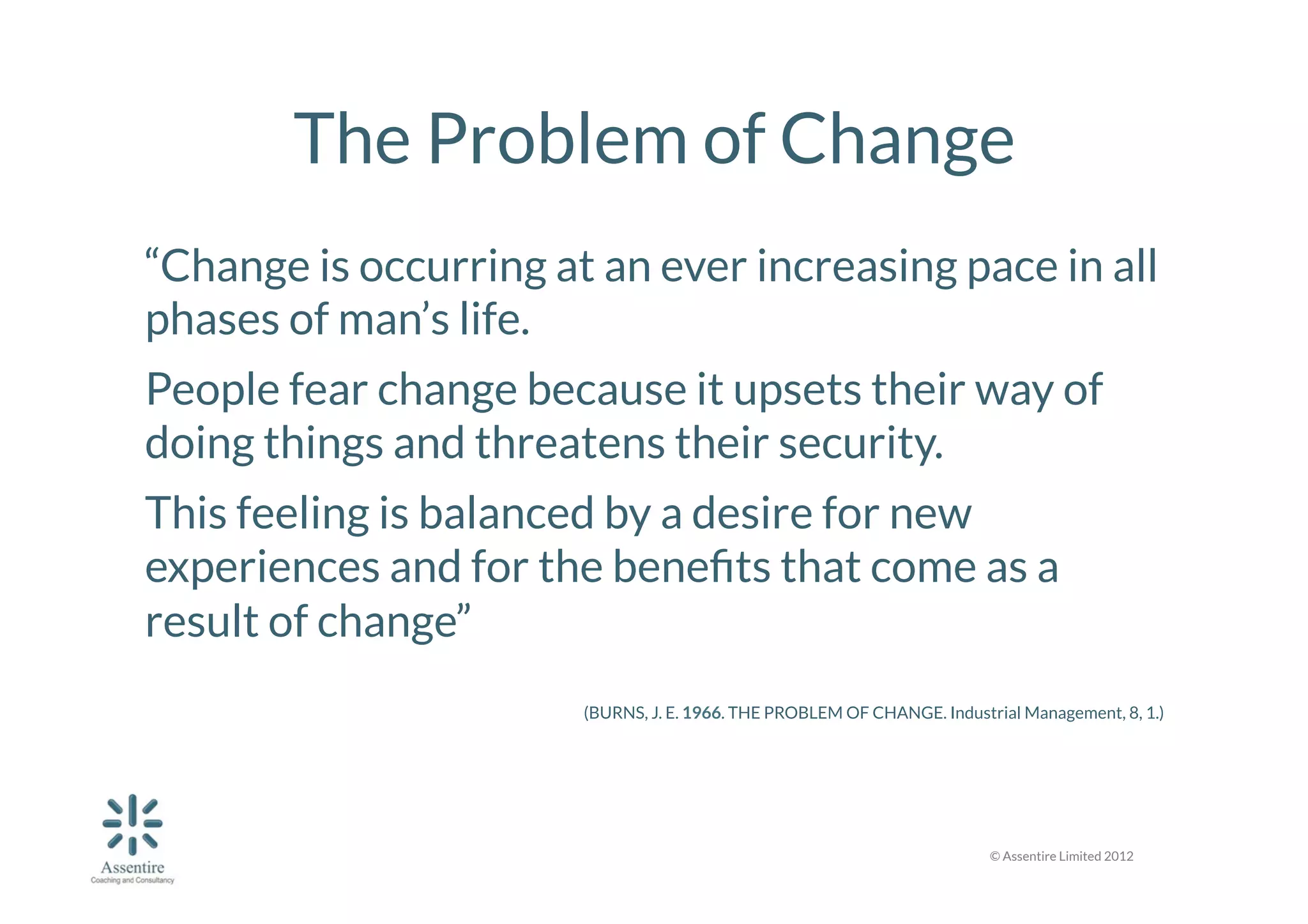 The Problem of Change
“Change is occurring at an ever increasing pace in all
phases of man’s life. 
People fear change because it upsets their way of
doing things and threatens their security. 
This feeling is balanced by a desire for new
experiences and for the beneﬁts that come as a
result of change” 


(BURNS, J. E. 1966. THE PROBLEM OF CHANGE. Industrial Management, 8, 1.)


© Assentire Limited 2012

 