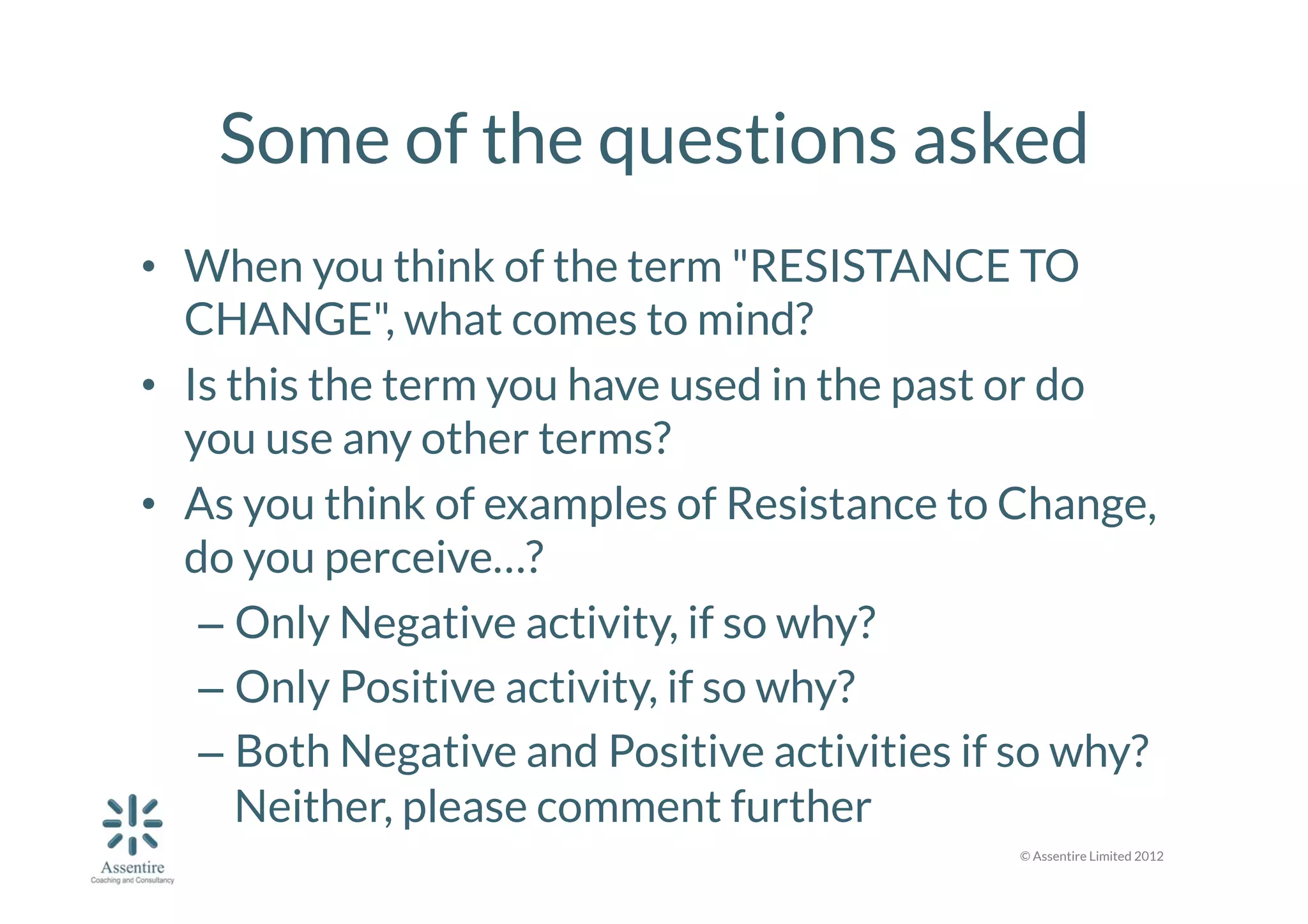 Some of the questions asked
•  When you think of the term "RESISTANCE TO
CHANGE", what comes to mind?
•  Is this the term you have used in the past or do
you use any other terms?
•  As you think of examples of Resistance to Change,
do you perceive…?
–  Only Negative activity, if so why? 
–  Only Positive activity, if so why? 
–  Both Negative and Positive activities if so why?
Neither, please comment further
© Assentire Limited 2012

 