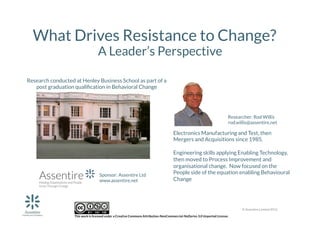 What Drives Resistance to Change?
A Leader’s Perspective

Research conducted at Henley Business School as part of a 
post graduation qualiﬁcation in Behavioral Change 

Researcher: Rod Willis
rod.willis@assentire.net

Electronics Manufacturing and Test, then
Mergers and Acquisitions since 1985. 


Sponsor: Assentire Ltd
www.assentire.net 

Engineering skills applying Enabling Technology,
then moved to Process Improvement and
organisational change. Now focused on the
People side of the equation enabling Behavioural
Change 

© Assentire Limited 2012

 