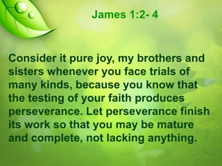 James 1:2- 4

Consider it pure joy, my brothers and
sisters whenever you face trials of
many kinds, because you know that
the testing of your faith produces
perseverance. Let perseverance finish
its work so that you may be mature
and complete, not lacking anything.

 