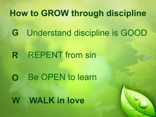 How to GROW through discipline

G Understand discipline is GOOD
R

REPENT from sin

O

Be OPEN to learn

W

WALK in love

 
