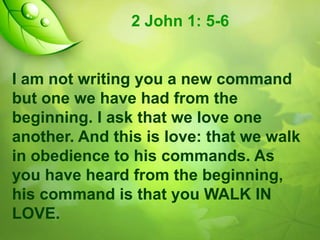 2 John 1: 5-6

I am not writing you a new command
but one we have had from the
beginning. I ask that we love one
another. And this is love: that we walk
in obedience to his commands. As
you have heard from the beginning,
his command is that you WALK IN
LOVE.

 