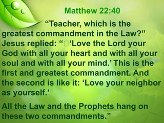 Matthew 22:40
“Teacher, which is the
greatest commandment in the Law?”
Jesus replied: “ 
„Love the Lord your
God with all your heart and with all your
soul and with all your mind.‟ This is the
first and greatest commandment. And
the second is like it: „Love your neighbor
as yourself.‟
All the Law and the Prophets hang on
these two commandments.”

 