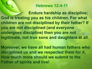 Hebrews 12:4-11
Endure hardship as discipline;
God is treating you as his children. For what
children are not disciplined by their father? If
you are not disciplined (and everyone
undergoes discipline) then you are not
legitimate, not true sons and daughters at all.

Moreover, we have all had human fathers who
disciplined us and we respected them for it.
How much more should we submit to the
Father of spirits and live!

 
