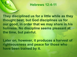 Hebrews 12:4-11
They disciplined us for a little while as they
thought best; but God disciplines us for
our good, in order that we may share in his
holiness. No discipline seems pleasant at
the time, but painful.
Later on, however, it produces a harvest of
righteousness and peace for those who
have been trained by it.

 