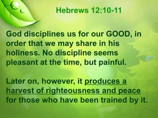 Hebrews 12:10-11
God disciplines us for our GOOD, in
order that we may share in his
holiness. No discipline seems
pleasant at the time, but painful.
Later on, however, it produces a
harvest of righteousness and peace
for those who have been trained by it.

 
