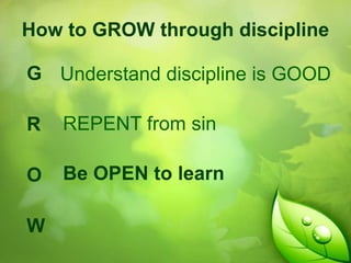 How to GROW through discipline

G Understand discipline is GOOD
R

REPENT from sin

O

Be OPEN to learn

W

 