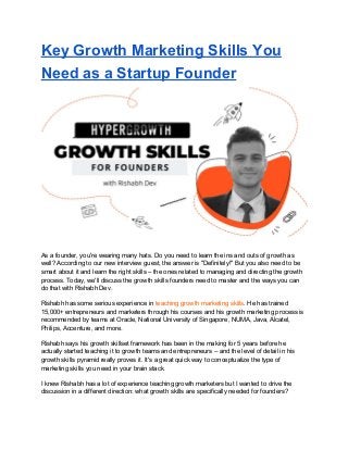 Key Growth Marketing Skills You
Need as a Startup Founder
As a founder, you're wearing many hats. Do you need to learn the ins and outs of growth as
well? According to our new interview guest, the answer is "Definitely!" But you also need to be
smart about it and learn the right skills – the ones related to managing and directing the growth
process. Today, we'll discuss the growth skills founders need to master and the ways you can
do that with Rishabh Dev.
Rishabh has some serious experience in ​teaching growth marketing skills​. He has trained
15,000+ entrepreneurs and marketers through his courses and his growth marketing process is
recommended by teams at Oracle, National University of Singapore, NUMA, Java, Alcatel,
Philips, Accenture, and more.
Rishabh says his growth skillset framework has been in the making for 5 years before he
actually started teaching it to growth teams and entrepreneurs – and the level of detail in his
growth skills pyramid really proves it. It's a great quick way to conceptualize the type of
marketing skills you need in your brain stack.
I knew Rishabh has a lot of experience teaching growth marketers but I wanted to drive the
discussion in a different direction: what growth skills are specifically needed for founders?
 