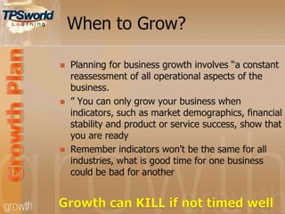 When to Grow?
 Planning for business growth involves “a constant
reassessment of all operational aspects of the
business.
 ” You can only grow your business when
indicators, such as market demographics, financial
stability and product or service success, show that
you are ready
 Remember indicators won't be the same for all
industries, what is good time for one business
could be bad for another
 