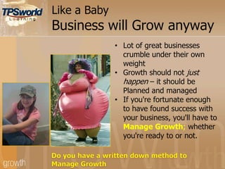 Like a Baby
Business will Grow anyway
• Lot of great businesses
crumble under their own
weight
• Growth should not just
happen – it should be
Planned and managed
• If you're fortunate enough
to have found success with
your business, you'll have to
Manage Growth; whether
you're ready to or not.
 