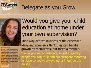 Delegate as you Grow
Then why deprive business of the expertise?
Many entrepreneurs think they can handle
growth by themselves, but that's a mistake.
“Force yourself to delegate, invest in quality
people you can trust and put stringent reporting
in place so you‟ve always got a finger on the
pulse,”
Sháá Wasmund
In 2007, Shaa was named by
Management Today as one of
their most successful Women
Under 35. Her book, Stop
Talking, Start Doing: Amazing
Ways to Find the Spark You Need
to Make it Happen, has been WH
Smith‟s best seller consistently for
a whole year – this has never
happened before!
Would you give your child
education at home under
your own supervision?
 