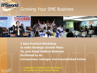 Growing Your SME Business
2 days Practical Workshop
to make Strategic Growth Plans
for your Small Medium Business
facilitated by an
entrepreneur manager and accomplished trainer
 Conducted in English and Arabic Medium
 As a public course or Inhouse for you
 