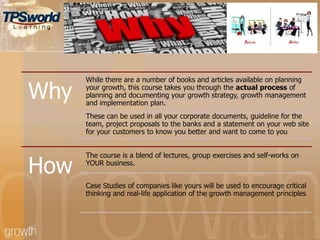 Why
While there are a number of books and articles available on planning
your growth, this course takes you through the actual process of
planning and documenting your growth strategy, growth management
and implementation plan.
These can be used in all your corporate documents, guideline for the
team, project proposals to the banks and a statement on your web site
for your customers to know you better and want to come to you
How
The course is a blend of lectures, group exercises and self-works on
YOUR business.
Case Studies of companies like yours will be used to encourage critical
thinking and real-life application of the growth management principles
 