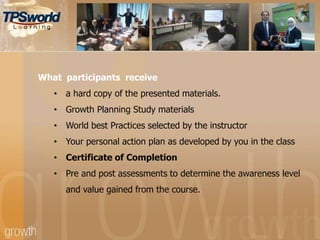 What participants receive
• a hard copy of the presented materials.
• Growth Planning Study materials
• World best Practices selected by the instructor
• Your personal action plan as developed by you in the class
• Certificate of Completion
• Pre and post assessments to determine the awareness level
and value gained from the course.
 