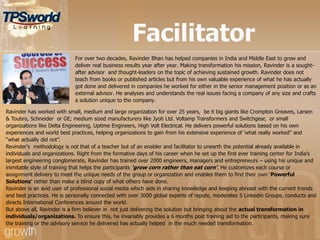 For over two decades, Ravinder Bhan has helped companies in India and Middle East to grow and
deliver real business results year after year. Making transformation his mission, Ravinder is a sought-
after advisor and thought-leaders on the topic of achieving sustained growth. Ravinder does not
teach from books or published articles but from his own valuable experience of what he has actually
got done and delivered in companies he worked for either in the senior management position or as an
external advisor. He analyses and understands the real issues facing a company of any size and crafts
a solution unique to the company.
Ravinder has worked with small, medium and large organization for over 25 years, be it big giants like Crompton Greaves, Larsen
& Toubro, Schneider or GE; medium sized manufacturers like Jyoti Ltd. Voltamp Transformers and Switchgear, or small
organizations like Delta Engineering, Uptime Engineers, High Volt Electrical. He delivers powerful solutions based on his own
experiences and world best practices, helping organizations to gain from his extensive experience of „what really worked” and
“what actually did not”.
Revinder's methodology is not that of a teacher but of an enabler and facilitator to unearth the potential already available in
individuals and organizations. Right from the formative days of his career when he set up the first ever training center for India‟s
largest engineering conglomerate, Ravinder has trained over 2000 engineers, managers and entrepreneurs – using his unique and
inimitable style of training that helps the participants ‘grow corn rather than eat corn’. He customizes each course or
assignment delivery to meet the unique needs of the group or organization and enables them to find their own „Powerful
Solutions’ rather than make a blind copy of what others have done.
Ravinder is an avid user of professional social media which aids in sharing knowledge and keeping abreast with the current trends
and best practices. He is personally connected with over 3000 global experts of repute, moderates 5 Linkedin Groups, conducts and
directs International Conferences around the world.
But above all, Ravinder is a firm believer in not just delivering the solution but bringing about the actual transformation in
individuals/organizations. To ensure this, he invariably provides a 6 months post training aid to the participants, making sure
the training or the advisory service he delivered has actually helped in the much needed transformation.
 