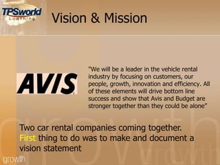 Vision & Mission
"We will be a leader in the vehicle rental
industry by focusing on customers, our
people, growth, innovation and efficiency. All
of these elements will drive bottom line
success and show that Avis and Budget are
stronger together than they could be alone”
Two car rental companies coming together.
First thing to do was to make and document a
vision statement
 