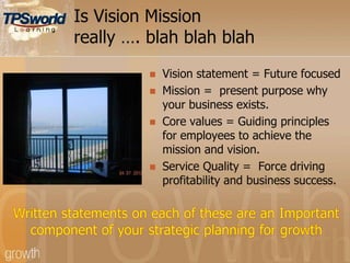 Is Vision Mission
really …. blah blah blah
 Vision statement = Future focused
 Mission = present purpose why
your business exists.
 Core values = Guiding principles
for employees to achieve the
mission and vision.
 Service Quality = Force driving
profitability and business success.
 