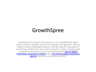 GrowthSpree
GrowthSpree's process? Our process is our playbook for client
success and our people come from startups, not agencies. We are
ready for every challenge however risking a client's reputation is
something we don't do. Our work is based on ethics, honesty and
complete transparency. So we are amongst the top 10 digital
marketing companies in Delhi and a full-service digital marketing
agency. Contact us to book your deal.
 