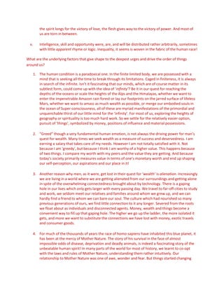 the spirit longs for the victory of love, the flesh gives way to the victory of power. And most of
us are torn in between.
v. Intelligence, skill and opportunity were, are, and will be distributed rather arbitrarily, sometimes
with little apparent rhyme or logic. Inequality, it seems is woven in the fabric of the human race!
What are the underlying factors that give shape to the deepest urges and drive the order of things
around us?
1. The human condition is a paradoxical one. In the finite limited body, we are possessed with a
mind that is seeking all the time to break through its limitations. Caged in finiteness, it is always
in search of the infinite. Isn’t it fascinating that our minds, which are of course matter in its
subtlest form, could come up with the idea of ‘infinity’? Be it in our quest for reaching the
depths of the oceans or scale the heights of the Alps and the Himalayas, whether we want to
enter the impenetrable Amazon rain forest or lay our footprints on the jarred surface of lifeless
Mars, whether we want to amass as much wealth as possible, or merge our embodied souls in
the ocean of Super-consciousness, all of these are myriad manifestations of the primordial and
unquenchable thirst of our little mind for the ‘infinity’. For most of us, exploring the heights of
geography or spirituality is too much hard work. So we settle for the relatively easier option,
pursuit of ‘things’, symbolized by money, positions of influence and material possessions.
2. “Greed” though a very fundamental human emotion, is not always the driving power for man’s
quest for wealth. Many times we seek wealth as a measure of success and deservedness. I am
earning a salary that takes care of my needs. However I am not totally satisfied with it. Not
because I am ‘greedy’, but because I think I am worthy of a higher value. This happens because
of two things. I compare my worth with my peers and the value they are getting. And because
today’s society primarily measures value in terms of one’s monetary worth and end up shaping
our self-perception, our aspirations and our place in it!
3. Another reason why men, as it were, get lost in their quest for ‘wealth’ is alienation. Increasingly
we are living in a world where we are getting alienated from our surroundings and getting alone
in spite of the overwhelming connectedness brought about by technology. There is a gaping
hole in our lives which only gets larger with every passing day. We travel to far-off cities to study
and work, we seldom meet our relatives and families around whom we grew up, and we can
hardly find a friend to whom we can bare our soul. The culture which had nourished so many
previous generations of ours, we find little connection to it any longer. Severed from the roots
we float about as individuals and disconnected agents. Money, wealth and things become a
convenient way to fill up that gaping hole. The higher we go up the ladder, the more isolated it
gets, and more we want to substitute the connections we have lost with money, exotic travels
and consumer goods.
4. For much of the thousands of years the race of homo-sapiens have inhabited this blue planet, it
has been at the mercy of Mother Nature. The story of his survival in the face of almost
impossible odds of disease, deprivation and deadly animals, is indeed a fascinating story of the
unbeatable human spirit! In many parts of the world for most of history, we learnt to co-opt
with the laws and rules of Mother Nature, understanding them rather intuitively. Our
relationship to Mother Nature was one of awe, wonder and fear. But things started changing
 