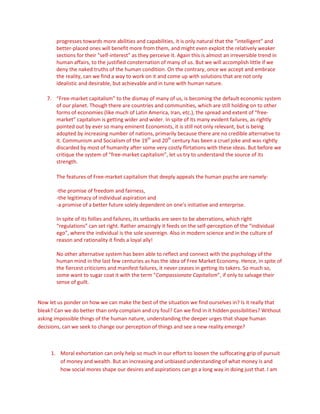 progresses towards more abilities and capabilities, it is only natural that the “intelligent” and
better-placed ones will benefit more from them, and might even exploit the relatively weaker
sections for their “self-interest” as they perceive it. Again this is almost an irreversible trend in
human affairs, to the justified consternation of many of us. But we will accomplish little if we
deny the naked truths of the human condition. On the contrary, once we accept and embrace
the reality, can we find a way to work on it and come up with solutions that are not only
idealistic and desirable, but achievable and in tune with human nature.
7. “Free-market capitalism” to the dismay of many of us, is becoming the default economic system
of our planet. Though there are countries and communities, which are still holding on to other
forms of economies (like much of Latin America, Iran, etc.), the spread and extent of “free-
market” capitalism is getting wider and wider. In spite of its many evident failures, as rightly
pointed out by ever so many eminent Economists, it is still not only relevant, but is being
adopted by increasing number of nations, primarily because there are no credible alternative to
it. Communism and Socialism of the 19th
and 20th
century has been a cruel joke and was rightly
discarded by most of humanity after some very costly flirtations with these ideas. But before we
critique the system of “free-market capitalism”, let us try to understand the source of its
strength.
The features of Free-market capitalism that deeply appeals the human psyche are namely-
-the promise of freedom and fairness,
-the legitimacy of individual aspiration and
-a promise of a better future solely dependent on one’s initiative and enterprise.
In spite of its follies and failures, its setbacks are seen to be aberrations, which right
“regulations” can set right. Rather amazingly it feeds on the self-perception of the “individual
ego”, where the individual is the sole sovereign. Also in modern science and in the culture of
reason and rationality it finds a loyal ally!
No other alternative system has been able to reflect and connect with the psychology of the
human mind in the last few centuries as has the idea of Free Market Economy. Hence, in spite of
the fiercest criticisms and manifest failures, it never ceases in getting its takers. So much so,
some want to sugar coat it with the term “Compassionate Capitalism”, if only to salvage their
sense of guilt.
Now let us ponder on how we can make the best of the situation we find ourselves in? Is it really that
bleak? Can we do better than only complain and cry foul? Can we find in it hidden possibilities? Without
asking impossible things of the human nature, understanding the deeper urges that shape human
decisions, can we seek to change our perception of things and see a new reality emerge?
1. Moral exhortation can only help so much in our effort to loosen the suffocating grip of pursuit
of money and wealth. But an increasing and unbiased understanding of what money is and
how social mores shape our desires and aspirations can go a long way in doing just that. I am
 