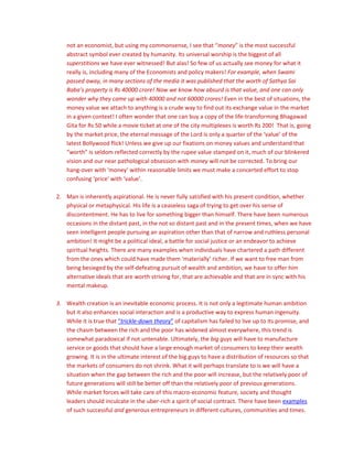 not an economist, but using my commonsense, I see that “money” is the most successful
abstract symbol ever created by humanity. Its universal worship is the biggest of all
superstitions we have ever witnessed! But alas! So few of us actually see money for what it
really is, including many of the Economists and policy makers! For example, when Swami
passed away, in many sections of the media it was published that the worth of Sathya Sai
Baba’s property is Rs 40000 crore! Now we know how absurd is that value, and one can only
wonder why they came up with 40000 and not 60000 crores! Even in the best of situations, the
money value we attach to anything is a crude way to find out its exchange value in the market
in a given context! I often wonder that one can buy a copy of the life-transforming Bhagawad
Gita for Rs 50 while a movie ticket at one of the city multiplexes is worth Rs 200! That is, going
by the market price, the eternal message of the Lord is only a quarter of the ‘value’ of the
latest Bollywood flick! Unless we give up our fixations on money values and understand that
“worth” is seldom reflected correctly by the rupee value stamped on it, much of our blinkered
vision and our near pathological obsession with money will not be corrected. To bring our
hang-over with ‘money’ within reasonable limits we must make a concerted effort to stop
confusing ‘price’ with ‘value’.
2. Man is inherently aspirational. He is never fully satisfied with his present condition, whether
physical or metaphysical. His life is a ceaseless saga of trying to get over his sense of
discontentment. He has to live for something bigger than himself. There have been numerous
occasions in the distant past, in the not so distant past and in the present times, when we have
seen intelligent people pursuing an aspiration other than that of narrow and ruthless personal
ambition! It might be a political ideal, a battle for social justice or an endeavor to achieve
spiritual heights. There are many examples when individuals have chartered a path different
from the ones which could have made them ‘materially’ richer. If we want to free man from
being besieged by the self-defeating pursuit of wealth and ambition, we have to offer him
alternative ideals that are worth striving for, that are achievable and that are in sync with his
mental makeup.
3. Wealth creation is an inevitable economic process. It is not only a legitimate human ambition
but it also enhances social interaction and is a productive way to express human ingenuity.
While it is true that “trickle-down theory” of capitalism has failed to live up to its promise, and
the chasm between the rich and the poor has widened almost everywhere, this trend is
somewhat paradoxical if not untenable. Ultimately, the big guys will have to manufacture
service or goods that should have a large enough market of consumers to keep their wealth
growing. It is in the ultimate interest of the big guys to have a distribution of resources so that
the markets of consumers do not shrink. What it will perhaps translate to is we will have a
situation when the gap between the rich and the poor will increase, but the relatively poor of
future generations will still be better off than the relatively poor of previous generations.
While market forces will take care of this macro-economic feature, society and thought
leaders should inculcate in the uber-rich a spirit of social contract. There have been examples
of such successful and generous entrepreneurs in different cultures, communities and times.
 