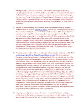 In fact going in the future we should create a culture of this social responsibility among
successful people, not only because it is good to be so, but because it is ultimately in their own
“self-interest”. As a society, we need to give more premium to moral reputation and upright
character, than sheer professional success. The wealthy people should not be taken on a guilt
ride, but should be exposed to the higher joys of life. How amazingly our beloved Swami had
done precisely this to so many accomplished people and used their wealth for the betterment
of millions!
4. Another assumption we have about ourselves, especially when we consider an economic
model is that we are driven by rational self-interest. However, it is becoming increasingly clear,
that we are not as “rational” as we would like to consider ourselves. What really matters to us
is emotional well-being. What matters to us is to have a meaningful existence. To be
connected to our surrounding. To be loved an appreciated. And in a complicated and confused
way, we collated all these distinct urges of the human mind and soul under the guise of
rationality and sought to fulfill them in terms of wealth and money. To wean man away from
the maddening turf of mindless completion, his emotional and spiritual dimension needs to be
nurtured and social and cultural conditions created where one can openly recognize and
respond to one’s emotional and spiritual needs, just as today’s society constantly re-affirms
and re-enforces our material and sensual needs .
5. A major assumption under which we operate today is that we are the masters of our fate. That
we are solely responsible for the decisions and choices we make. But new research and
findings of our cognitive abilities are shedding new light in this area and making us aware that
it is far more complicated than we earlier thought. Many of our “conscious” decisions actually
spring from our unconscious baggage, over which we have little control. Many of our actions
are also driven by the evolutionary urges, cleverly giving us the illusion of being in charge and
operating under “free-will”! This is the trick Nature plays on us, and we are almost all the time
willing participants to this. In the Bhagawad Gita, Arjuna almost helplessly asks the Lord,
impelled by what does man commit mistakes, as if possessed by some invisible power. The
Lord answered poignantly that it is because of inordinate desire and anger (BG 3.36-3.37). But
isn’t it Nature working out its destiny by implanting “desire” in Man’s heart? It is critical to
understand why we behave the way we do to come up with a way to change course and make
amend. The truth is, most of us, in our present level of consciousness or state of mind, is under
the sway of forces far more powerful than we realize. Much of the things we do, we do it
thinking it’s our choice, while the truth is most of us are for most of the time actually puppets
in the hands of invisible and invincible forces! This is a radical idea with far reaching
implications. Unless we accept this fundamental facet of our condition, it will be impossible to
bring about any meaningful alteration in the way we behave.
6. Increasing automation should not be only seen as a curse or evil. Automation and rapid
mechanization is often perceived as an alarming trend. Alarming it might be, but it cannot be
wished away. Whether we like it or not, the clock will not be turned back. It is true that
 
