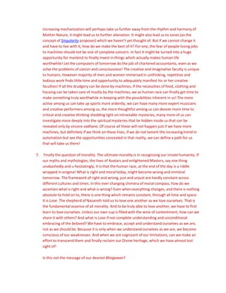 increasing mechanization will perhaps take us further away from the rhythm and harmony of
Mother Nature, it might lead us to further alienation. It might also lead us to zones (as the
concept of Singularity proposes) which we haven’t yet thought of. But if we cannot change it
and have to live with it, how do we make the best of it? For one, the fear of people losing jobs
to machines should not be one of complete concern. In fact it might be turned into a huge
opportunity for mankind to finally invest in things which actually makes human life
worthwhile! Let the computers of tomorrow do the job of chartered accountants, even as we
solve the problems of cancer and consciousness! The creative and imaginative faculty is unique
to humans. However majority of men and women immersed in unthinking, repetitive and
tedious work finds little time and opportunity to adequately manifest his or her creative
faculties! If all the drudgery can be done by machines, if the necessities of food, clothing and
housing can be taken care of mostly by the machines, we as human race can finally get time to
make something truly worthwhile in keeping with the possibilities inherent in us! The more
active among us can take up sports more ardently, we can have many more expert musicians
and creative performers among us, the more thoughtful among us can devote more time to
critical and creative thinking shedding light on intractable mysteries, many more of us can
investigate more deeply into the spiritual mysteries that lie hidden inside us that can be
revealed only by sincere sadhana. Of course all these will not happen just if we have more
machines, but definitely if we think on these lines, if we do not lament the increasing trend in
automation but see the opportunities concealed in that reality, we can define a path for us
that will take us there!
7. Finally the question of morality. The ultimate morality is in recognizing our innate humanity. If
our myths and mythologies, the lives of Avatars and enlightened Masters, say one thing
unabashedly and u hesitatingly, it is that the human race, at the end of the day is a riddle
wrapped in enigma! What is right and moral today, might become wrong and immoral
tomorrow. The framework of right and wrong, just and unjust are hardly constant across
different cultures and times. In this ever changing chimera of moral compass, how do we
ascertain what is right and what is wrong? Even when everything changes, and there is nothing
absolute to hold on to, there is one thing which remains constant, through all time and space.
It is Love. The shepherd of Nazareth told us to love one another as we love ourselves. That is
the fundamental essence of all morality. And to be truly able to love another, we have to first
learn to love ourselves. Unless our own cup is filled with the wine of contentment, how can we
share it with others? And what is Love if not complete understanding and unconditional
embracing of the beloved? We have to embrace, accept and understand ourselves as we are,
not as we should be. Because it is only when we understand ourselves as we are, we become
conscious of our weaknesses. And when we are cognizant of our limitations, can we make an
effort to transcend them and finally reclaim our Divine heritage, which we have almost lost
sight of!
Is this not the message of our dearest Bhagawan?
 