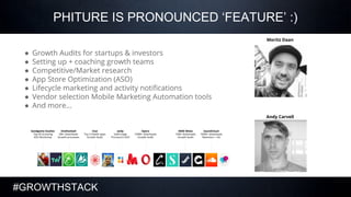 #GROWTHSTACK
PHITURE IS PRONOUNCED ‘FEATURE’ :)
Joidy
Seed stage
Pre-launch ASO
HERE WeGo
10M+ downloads
Growth Audit
Goodgame Studios
Top 40 Grossing
ASO Workshop
Clue
Top 5 Health apps
Growth Audit
Opera
100M+ downloads
Growth Audit
Onefootball
5M+ downloads
Growth processes
SoundCloud
100M+ downloads
Retention + UA
● Growth Audits for startups & investors
● Setting up + coaching growth teams
● Competitive/Market research
● App Store Optimization (ASO)
● Lifecycle marketing and activity notifications
● Vendor selection Mobile Marketing Automation tools
● And more...
Moritz Daan
Andy Carvell
 