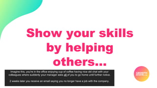 Show your skills
by helping
others…
Imagine this, you're in the office enjoying cup of coffee having nice old chat with your
colleagues where suddenly your manager asks all of you to go home until further notice.
2 weeks later you receive an email saying you no longer have a job with the company.
 